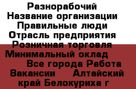 Разнорабочий › Название организации ­ Правильные люди › Отрасль предприятия ­ Розничная торговля › Минимальный оклад ­ 30 000 - Все города Работа » Вакансии   . Алтайский край,Белокуриха г.